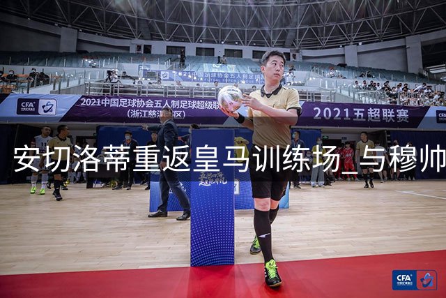 安切洛蒂重返皇马训练场 与穆帅球员亲切会面